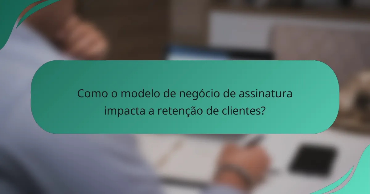 Como o modelo de negócio de assinatura impacta a retenção de clientes?